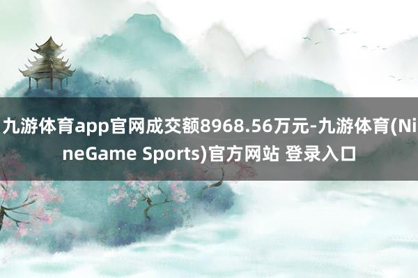 九游体育app官网成交额8968.56万元-九游体育(NineGame Sports)官方网站 登录入口