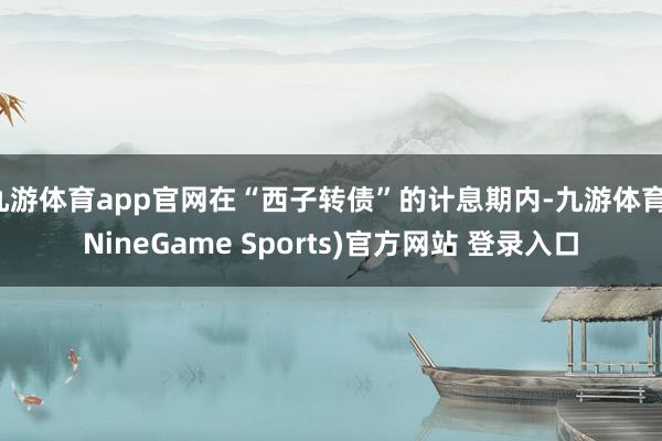 九游体育app官网在“西子转债”的计息期内-九游体育(NineGame Sports)官方网站 登录入口