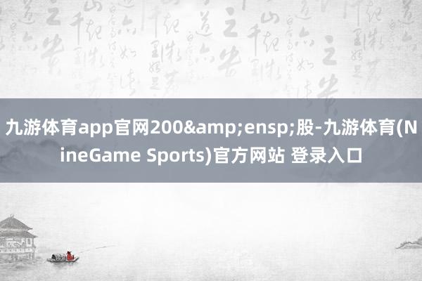 九游体育app官网200&ensp;股-九游体育(NineGame Sports)官方网站 登录入口