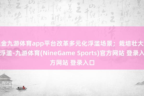 现金九游体育app平台改革多元化浮滥场景；栽培壮大新式浮滥-九游体育(NineGame Sports)官方网站 登录入口