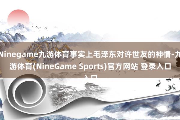 Ninegame九游体育事实上毛泽东对许世友的神情-九游体育(NineGame Sports)官方网站 登录入口