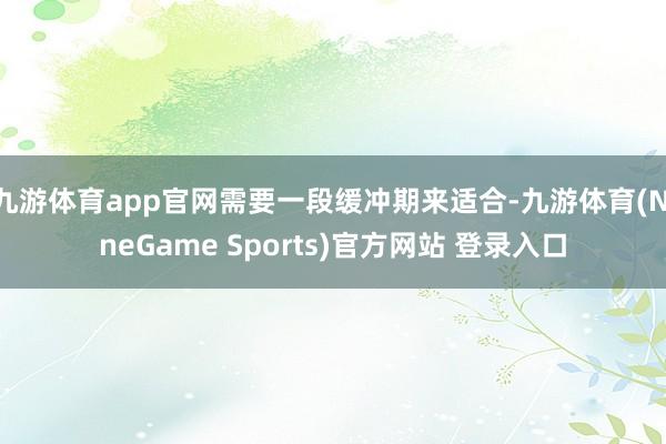 九游体育app官网需要一段缓冲期来适合-九游体育(NineGame Sports)官方网站 登录入口