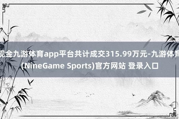 现金九游体育app平台共计成交315.99万元-九游体育(NineGame Sports)官方网站 登录入口