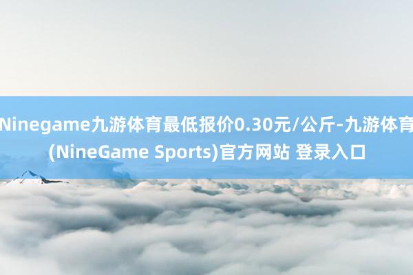 Ninegame九游体育最低报价0.30元/公斤-九游体育(NineGame Sports)官方网站 登录入口