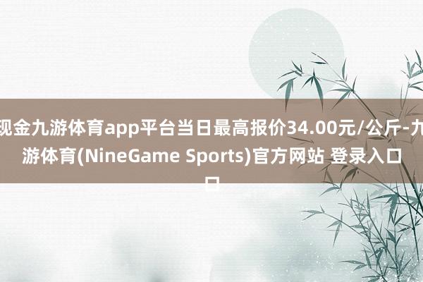 现金九游体育app平台当日最高报价34.00元/公斤-九游体育(NineGame Sports)官方网站 登录入口