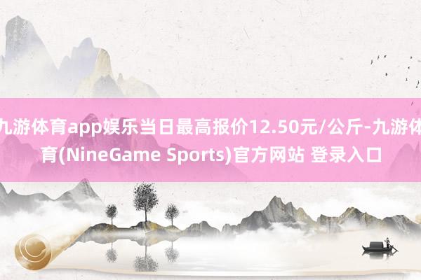 九游体育app娱乐当日最高报价12.50元/公斤-九游体育(NineGame Sports)官方网站 登录入口