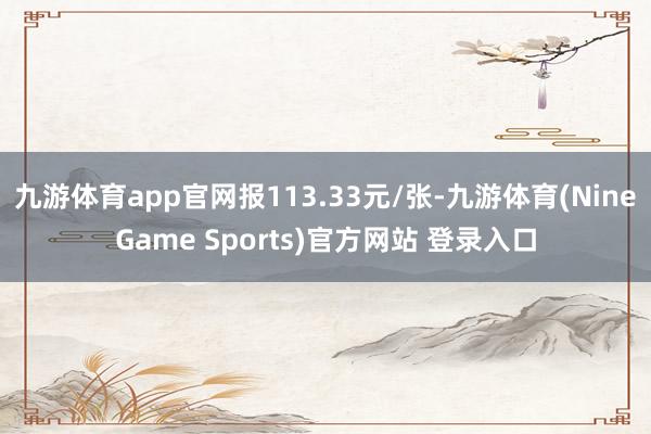 九游体育app官网报113.33元/张-九游体育(NineGame Sports)官方网站 登录入口