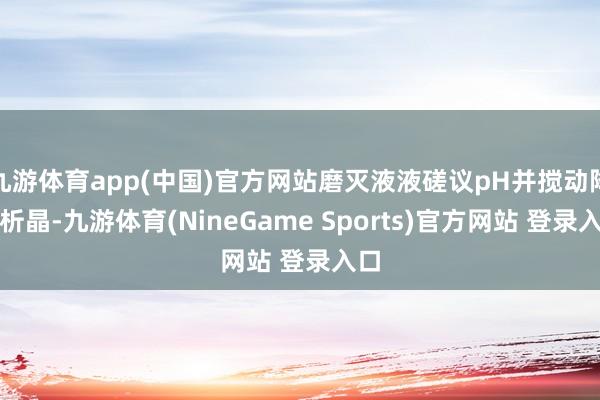 九游体育app(中国)官方网站磨灭液液磋议pH并搅动降温析晶-九游体育(NineGame Sports)官方网站 登录入口