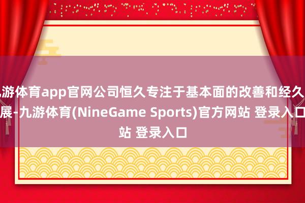 九游体育app官网公司恒久专注于基本面的改善和经久发展-九游体育(NineGame Sports)官方网站 登录入口