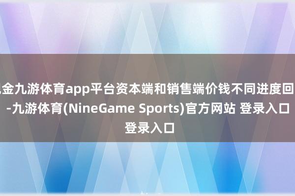现金九游体育app平台资本端和销售端价钱不同进度回升-九游体育(NineGame Sports)官方网站 登录入口