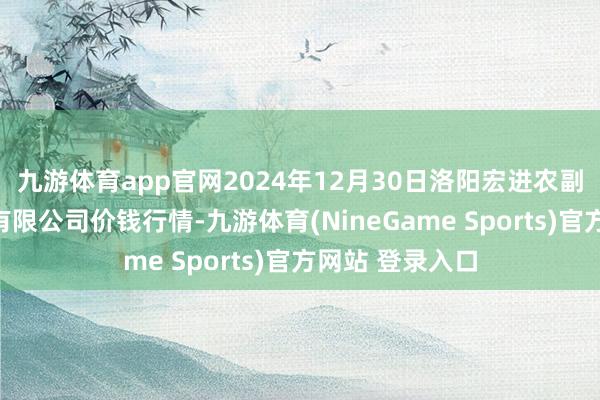 九游体育app官网2024年12月30日洛阳宏进农副产物批发阛阓有限公司价钱行情-九游体育(NineGame Sports)官方网站 登录入口