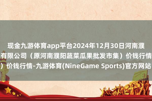 现金九游体育app平台2024年12月30日河南濮阳宏进农副居品批发市集有限公司(原河南濮阳蔬菜瓜果批发市集)价钱行情-九游体育(NineGame Sports)官方网站 登录入口