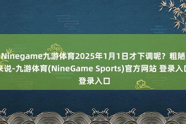 Ninegame九游体育2025年1月1日才下调呢？粗陋来说-九游体育(NineGame Sports)官方网站 登录入口