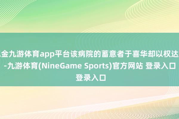 现金九游体育app平台该病院的蓄意者于喜华却以权达变-九游体育(NineGame Sports)官方网站 登录入口