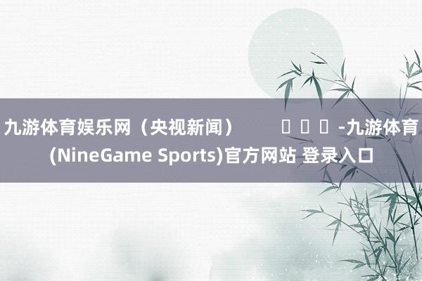 九游体育娱乐网（央视新闻）        			-九游体育(NineGame Sports)官方网站 登录入口