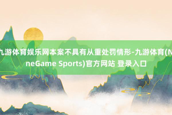 九游体育娱乐网本案不具有从重处罚情形-九游体育(NineGame Sports)官方网站 登录入口