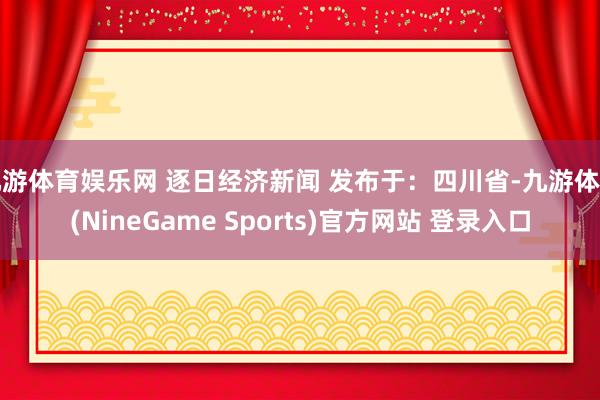 九游体育娱乐网 逐日经济新闻 发布于：四川省-九游体育(NineGame Sports)官方网站 登录入口
