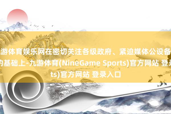 九游体育娱乐网在密切关注各级政府、紧迫媒体公设备布音信的基础上-九游体育(NineGame Sports)官方网站 登录入口