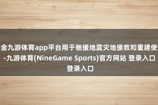 现金九游体育app平台用于驰援地震灾地援救和重建使命-九游体育(NineGame Sports)官方网站 登录入口