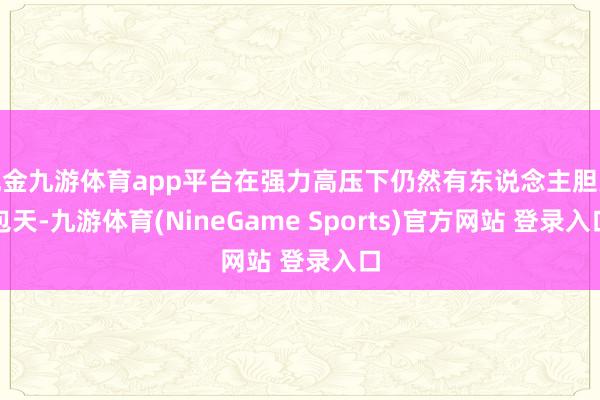 现金九游体育app平台在强力高压下仍然有东说念主胆大包天-九游体育(NineGame Sports)官方网站 登录入口