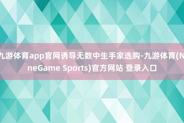 九游体育app官网诱导无数中生手家选购-九游体育(NineGame Sports)官方网站 登录入口