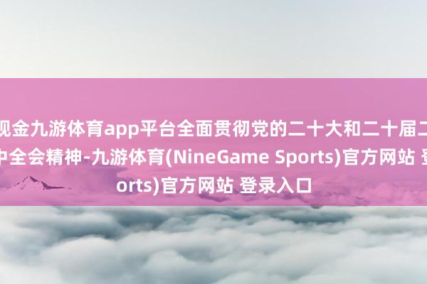 现金九游体育app平台全面贯彻党的二十大和二十届二中、三中全会精神-九游体育(NineGame Sports)官方网站 登录入口