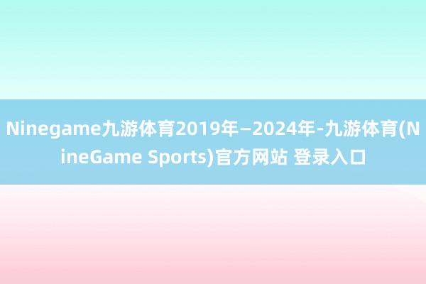 Ninegame九游体育2019年—2024年-九游体育(NineGame Sports)官方网站 登录入口