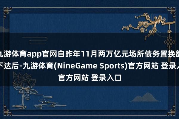 九游体育app官网自昨年11月两万亿元场所债务置换额度下达后-九游体育(NineGame Sports)官方网站 登录入口