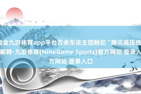 现金九游体育app平台百余东谈主因触犯“腾讯高压线”被解聘-九游体育(NineGame Sports)官方网站 登录入口