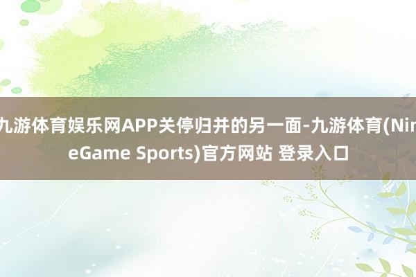 九游体育娱乐网APP关停归并的另一面-九游体育(NineGame Sports)官方网站 登录入口