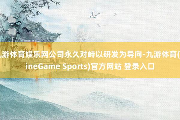 九游体育娱乐网公司永久对峙以研发为导向-九游体育(NineGame Sports)官方网站 登录入口