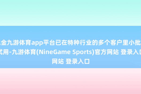 现金九游体育app平台已在特种行业的多个客户里小批量试用-九游体育(NineGame Sports)官方网站 登录入口