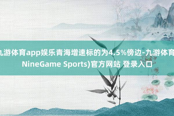 九游体育app娱乐青海增速标的为4.5%傍边-九游体育(NineGame Sports)官方网站 登录入口