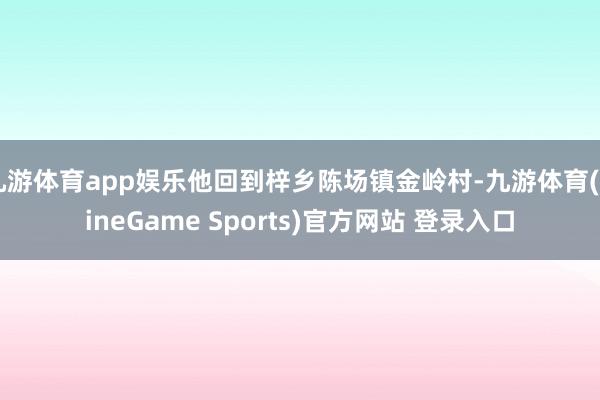 九游体育app娱乐他回到梓乡陈场镇金岭村-九游体育(NineGame Sports)官方网站 登录入口