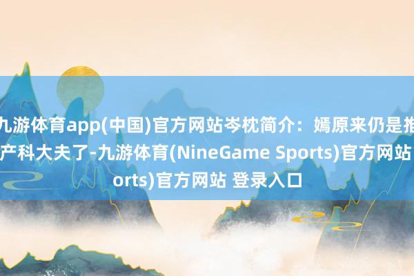 九游体育app(中国)官方网站岑枕简介：嫣原来仍是推给别的妇产科大夫了-九游体育(NineGame Sports)官方网站 登录入口