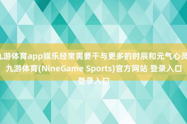 九游体育app娱乐经常需要干与更多的时辰和元气心灵-九游体育(NineGame Sports)官方网站 登录入口