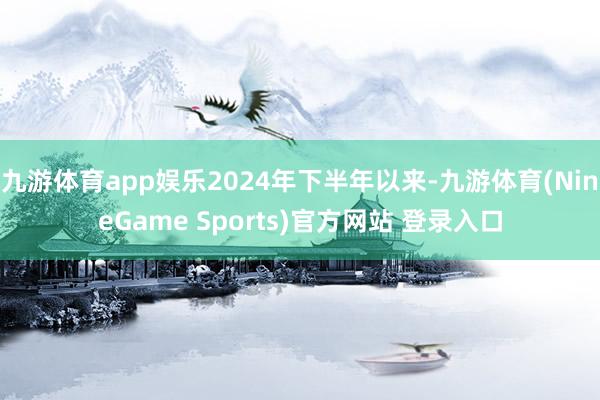 九游体育app娱乐2024年下半年以来-九游体育(NineGame Sports)官方网站 登录入口