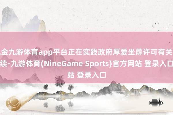 现金九游体育app平台正在实践政府厚爱坐蓐许可有关手续-九游体育(NineGame Sports)官方网站 登录入口