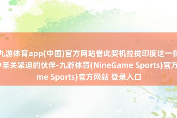 九游体育app(中国)官方网站借此契机拉拢印度这一在“印太策略”中至关紧迫的伙伴-九游体育(NineGame Sports)官方网站 登录入口