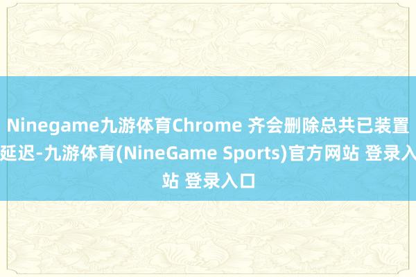Ninegame九游体育Chrome 齐会删除总共已装置的延迟-九游体育(NineGame Sports)官方网站 登录入口