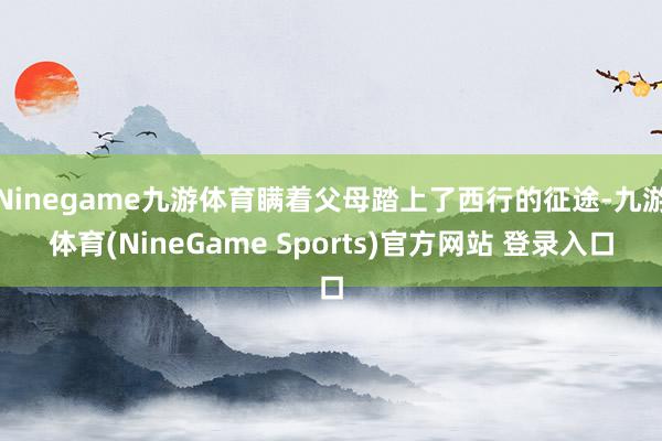 Ninegame九游体育瞒着父母踏上了西行的征途-九游体育(NineGame Sports)官方网站 登录入口