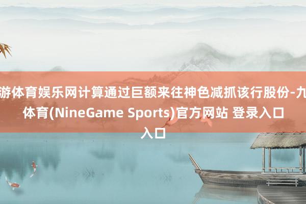 九游体育娱乐网计算通过巨额来往神色减抓该行股份-九游体育(NineGame Sports)官方网站 登录入口