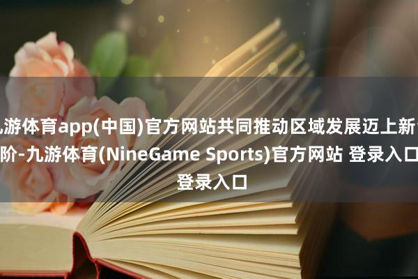 九游体育app(中国)官方网站共同推动区域发展迈上新台阶-九游体育(NineGame Sports)官方网站 登录入口