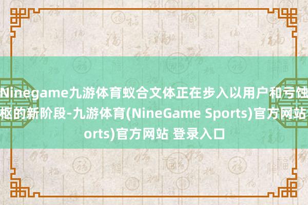 Ninegame九游体育蚁合文体正在步入以用户和亏蚀转变为中枢的新阶段-九游体育(NineGame Sports)官方网站 登录入口