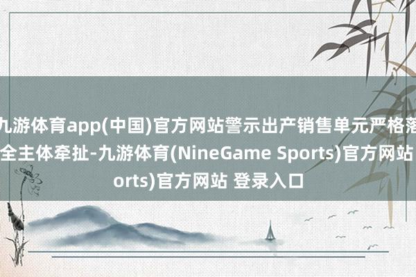 九游体育app(中国)官方网站警示出产销售单元严格落骨子量安全主体牵扯-九游体育(NineGame Sports)官方网站 登录入口