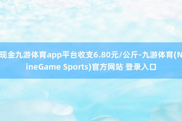 现金九游体育app平台收支6.80元/公斤-九游体育(NineGame Sports)官方网站 登录入口