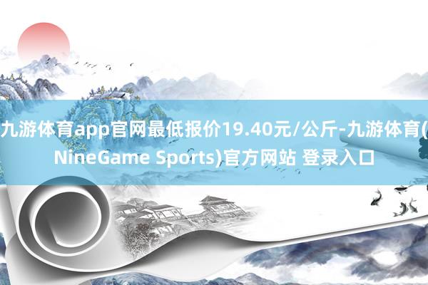 九游体育app官网最低报价19.40元/公斤-九游体育(NineGame Sports)官方网站 登录入口