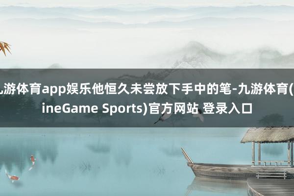 九游体育app娱乐他恒久未尝放下手中的笔-九游体育(NineGame Sports)官方网站 登录入口