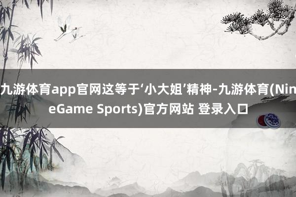 九游体育app官网这等于‘小大姐’精神-九游体育(NineGame Sports)官方网站 登录入口