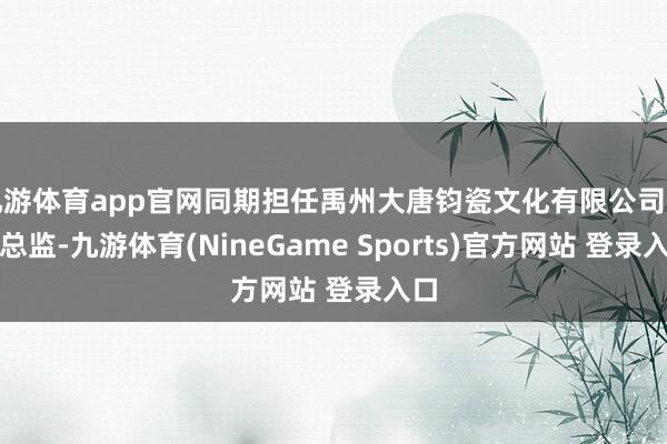 九游体育app官网同期担任禹州大唐钧瓷文化有限公司艺术总监-九游体育(NineGame Sports)官方网站 登录入口